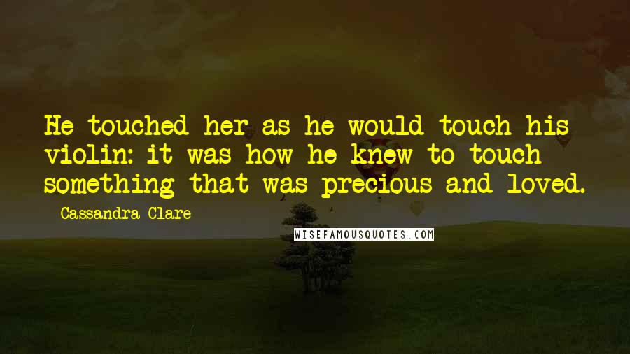 Cassandra Clare Quotes: He touched her as he would touch his violin: it was how he knew to touch something that was precious and loved.