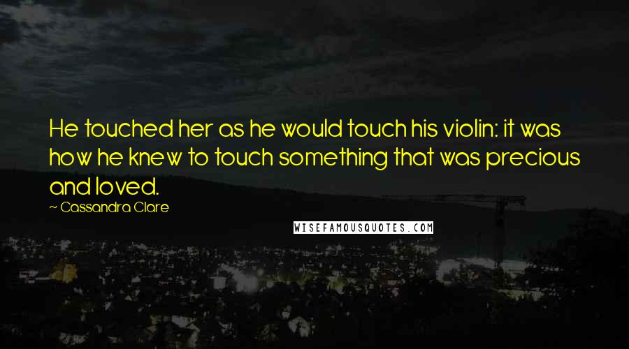 Cassandra Clare Quotes: He touched her as he would touch his violin: it was how he knew to touch something that was precious and loved.