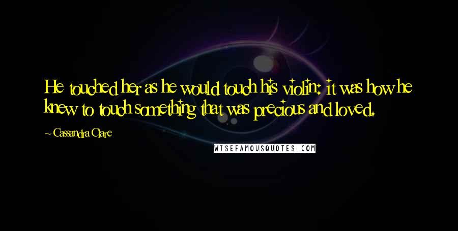 Cassandra Clare Quotes: He touched her as he would touch his violin: it was how he knew to touch something that was precious and loved.