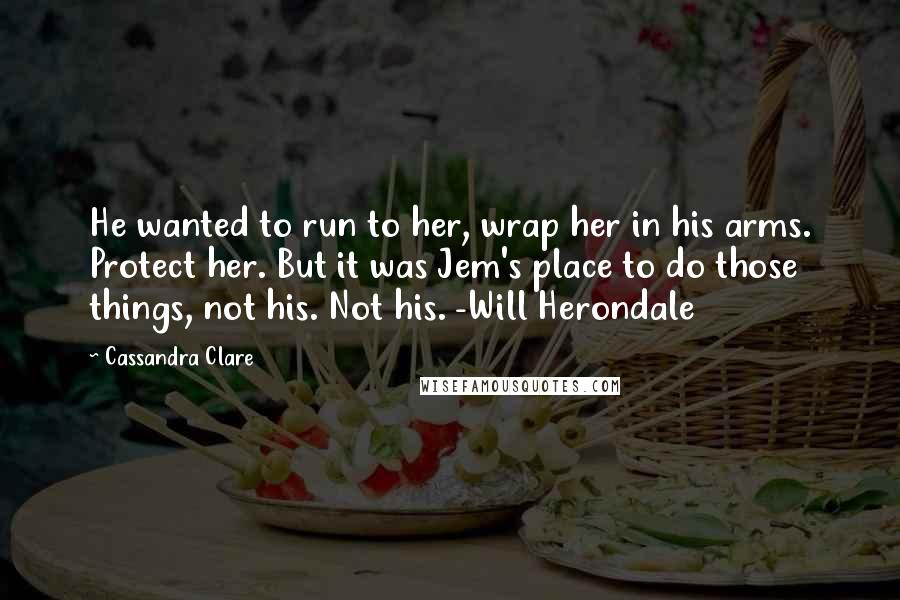 Cassandra Clare Quotes: He wanted to run to her, wrap her in his arms. Protect her. But it was Jem's place to do those things, not his. Not his. -Will Herondale