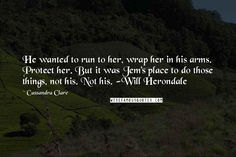 Cassandra Clare Quotes: He wanted to run to her, wrap her in his arms. Protect her. But it was Jem's place to do those things, not his. Not his. -Will Herondale