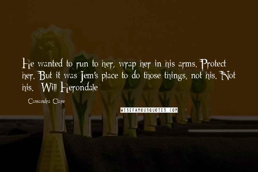 Cassandra Clare Quotes: He wanted to run to her, wrap her in his arms. Protect her. But it was Jem's place to do those things, not his. Not his. -Will Herondale