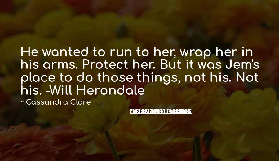 Cassandra Clare Quotes: He wanted to run to her, wrap her in his arms. Protect her. But it was Jem's place to do those things, not his. Not his. -Will Herondale