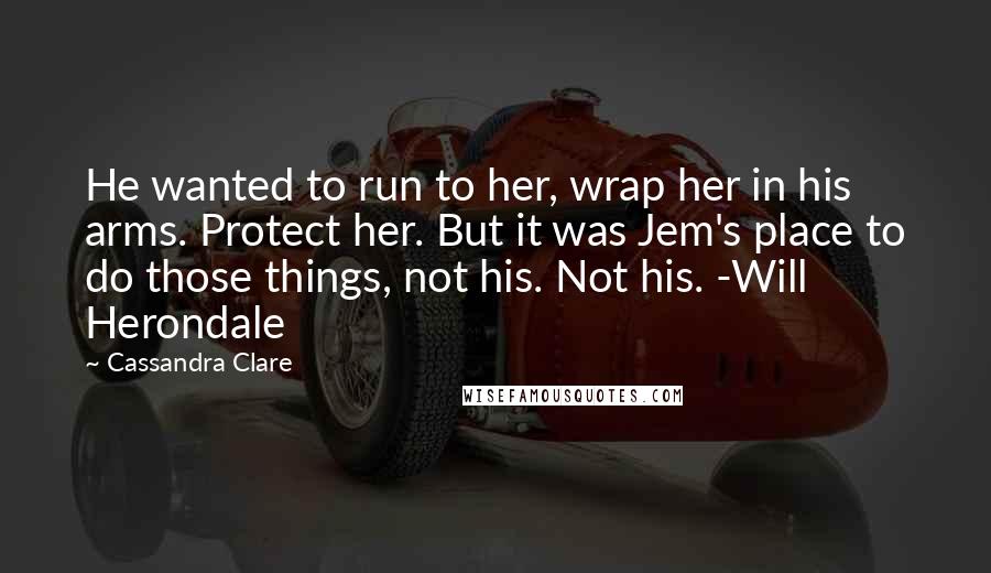 Cassandra Clare Quotes: He wanted to run to her, wrap her in his arms. Protect her. But it was Jem's place to do those things, not his. Not his. -Will Herondale