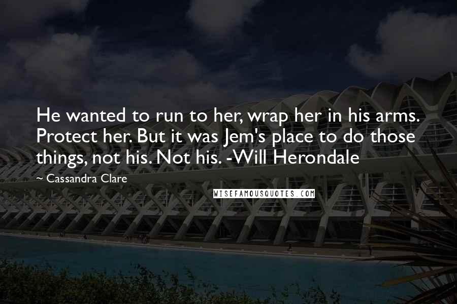 Cassandra Clare Quotes: He wanted to run to her, wrap her in his arms. Protect her. But it was Jem's place to do those things, not his. Not his. -Will Herondale