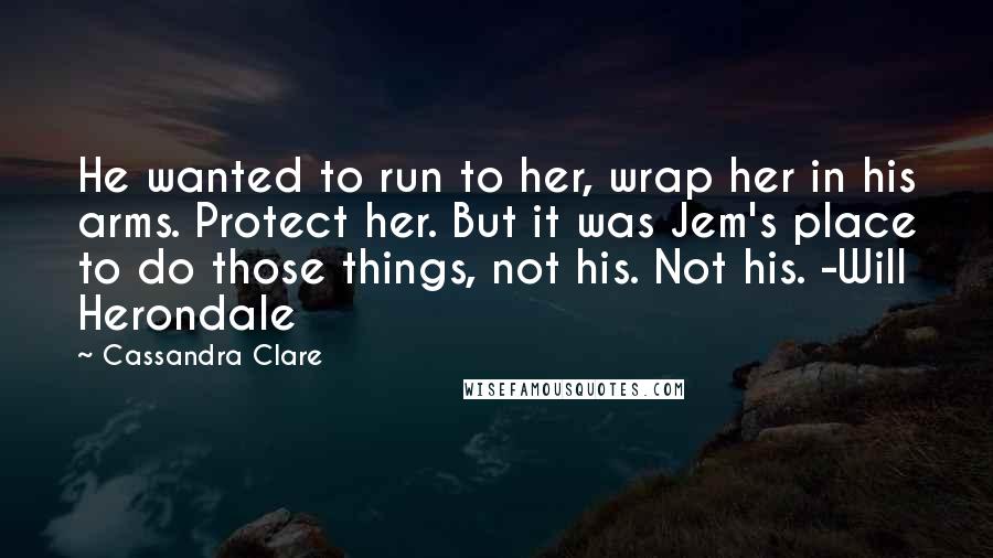 Cassandra Clare Quotes: He wanted to run to her, wrap her in his arms. Protect her. But it was Jem's place to do those things, not his. Not his. -Will Herondale