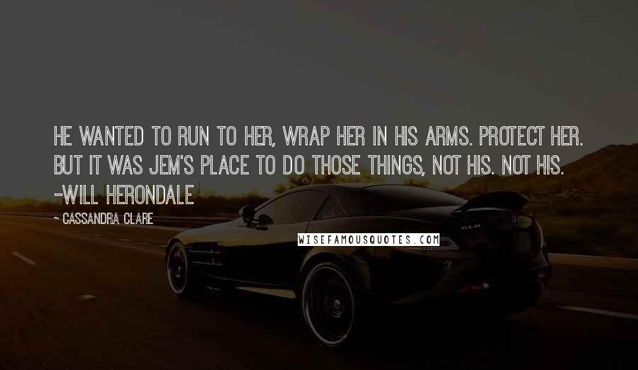 Cassandra Clare Quotes: He wanted to run to her, wrap her in his arms. Protect her. But it was Jem's place to do those things, not his. Not his. -Will Herondale