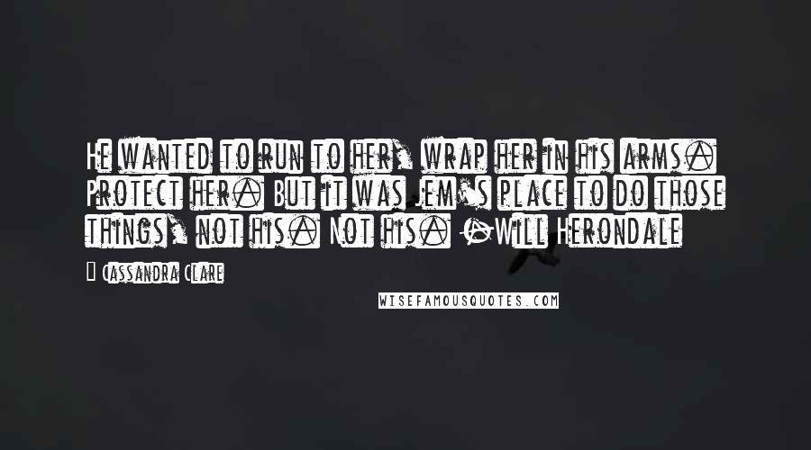 Cassandra Clare Quotes: He wanted to run to her, wrap her in his arms. Protect her. But it was Jem's place to do those things, not his. Not his. -Will Herondale