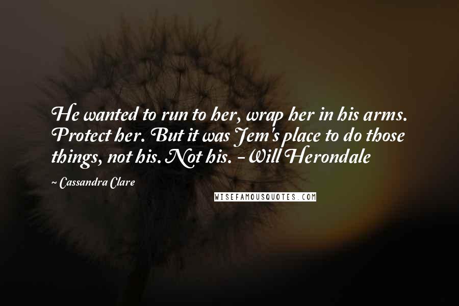 Cassandra Clare Quotes: He wanted to run to her, wrap her in his arms. Protect her. But it was Jem's place to do those things, not his. Not his. -Will Herondale