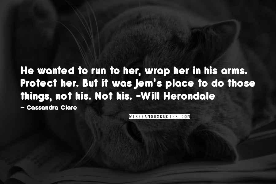 Cassandra Clare Quotes: He wanted to run to her, wrap her in his arms. Protect her. But it was Jem's place to do those things, not his. Not his. -Will Herondale