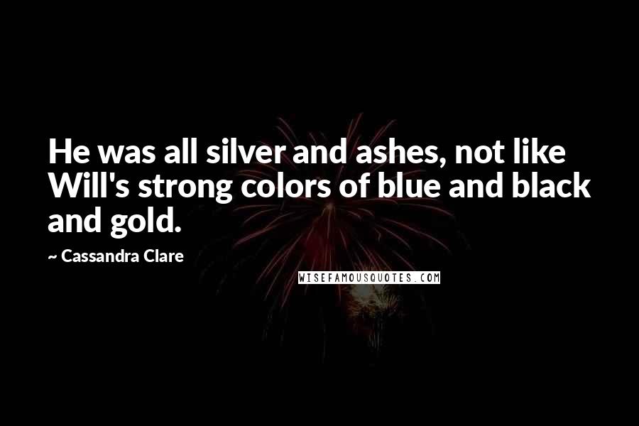 Cassandra Clare Quotes: He was all silver and ashes, not like Will's strong colors of blue and black and gold.