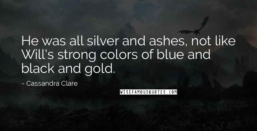 Cassandra Clare Quotes: He was all silver and ashes, not like Will's strong colors of blue and black and gold.