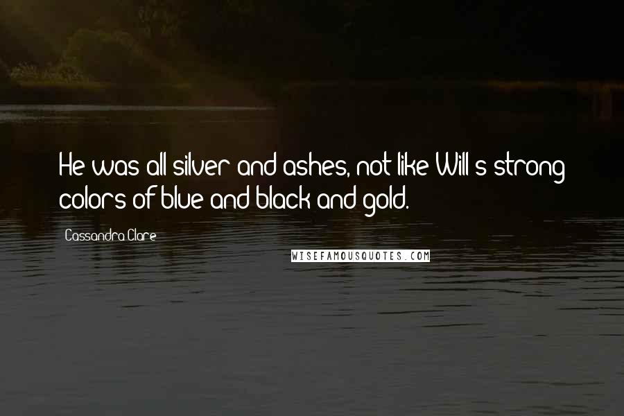 Cassandra Clare Quotes: He was all silver and ashes, not like Will's strong colors of blue and black and gold.
