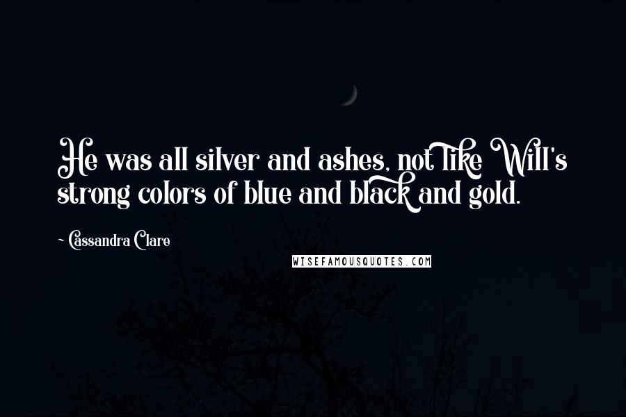 Cassandra Clare Quotes: He was all silver and ashes, not like Will's strong colors of blue and black and gold.