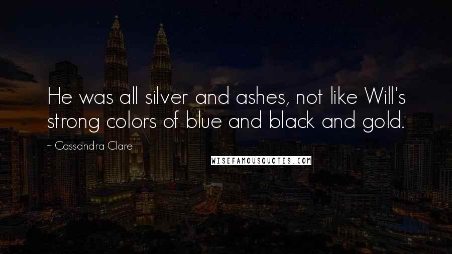 Cassandra Clare Quotes: He was all silver and ashes, not like Will's strong colors of blue and black and gold.