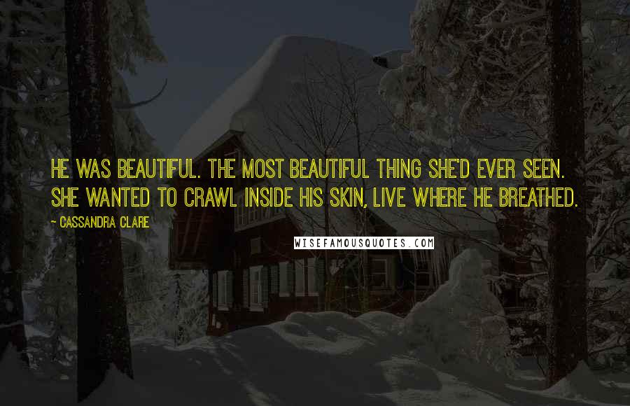 Cassandra Clare Quotes: He was beautiful. The most beautiful thing she'd ever seen. She wanted to crawl inside his skin, live where he breathed.