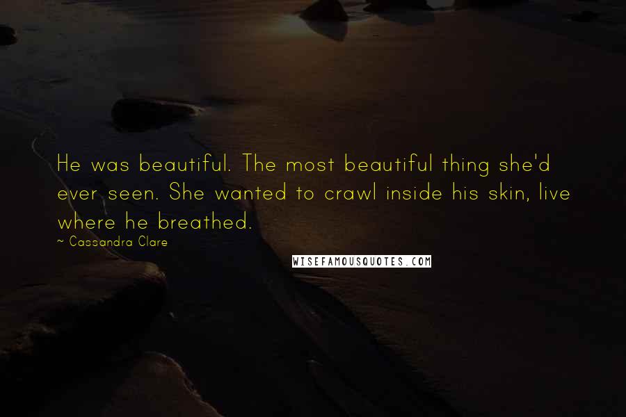 Cassandra Clare Quotes: He was beautiful. The most beautiful thing she'd ever seen. She wanted to crawl inside his skin, live where he breathed.