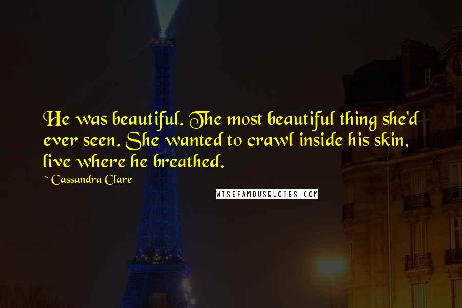 Cassandra Clare Quotes: He was beautiful. The most beautiful thing she'd ever seen. She wanted to crawl inside his skin, live where he breathed.