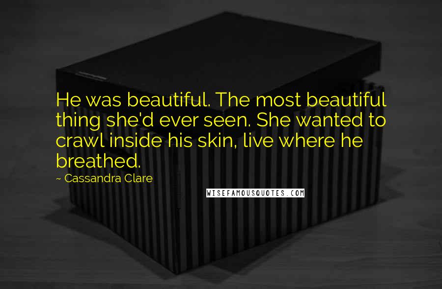 Cassandra Clare Quotes: He was beautiful. The most beautiful thing she'd ever seen. She wanted to crawl inside his skin, live where he breathed.