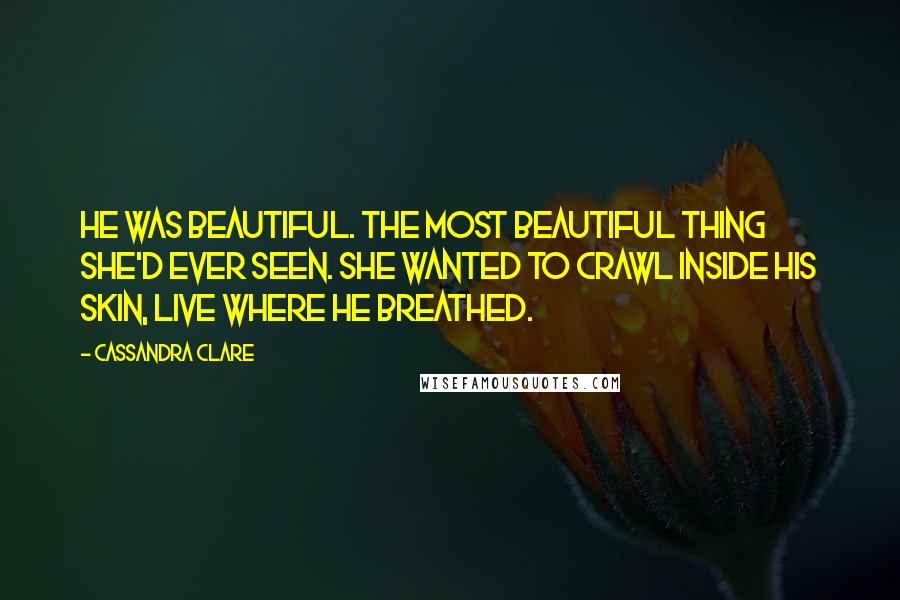 Cassandra Clare Quotes: He was beautiful. The most beautiful thing she'd ever seen. She wanted to crawl inside his skin, live where he breathed.