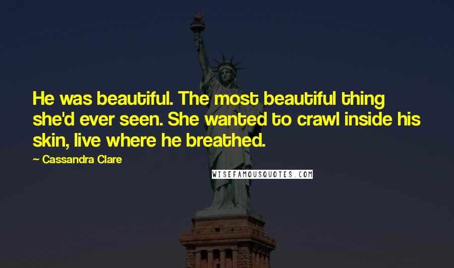 Cassandra Clare Quotes: He was beautiful. The most beautiful thing she'd ever seen. She wanted to crawl inside his skin, live where he breathed.