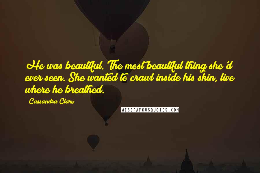 Cassandra Clare Quotes: He was beautiful. The most beautiful thing she'd ever seen. She wanted to crawl inside his skin, live where he breathed.