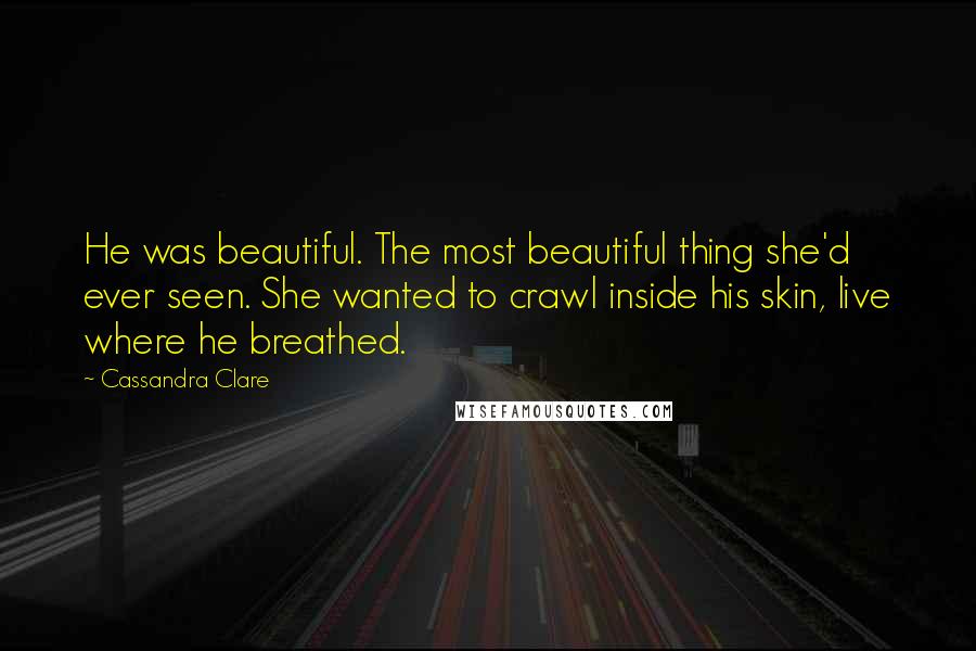 Cassandra Clare Quotes: He was beautiful. The most beautiful thing she'd ever seen. She wanted to crawl inside his skin, live where he breathed.