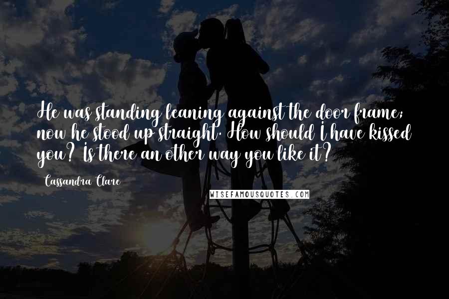 Cassandra Clare Quotes: He was standing leaning against the door frame; now he stood up straight. How should I have kissed you? Is there an other way you like it?