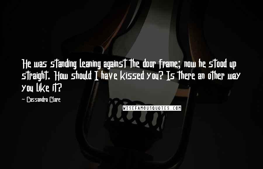 Cassandra Clare Quotes: He was standing leaning against the door frame; now he stood up straight. How should I have kissed you? Is there an other way you like it?