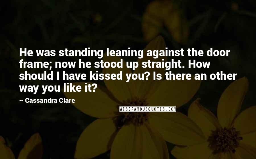 Cassandra Clare Quotes: He was standing leaning against the door frame; now he stood up straight. How should I have kissed you? Is there an other way you like it?