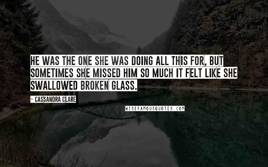 Cassandra Clare Quotes: He was the one she was doing all this for, but sometimes she missed him so much it felt like she swallowed broken glass.