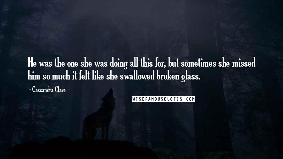 Cassandra Clare Quotes: He was the one she was doing all this for, but sometimes she missed him so much it felt like she swallowed broken glass.