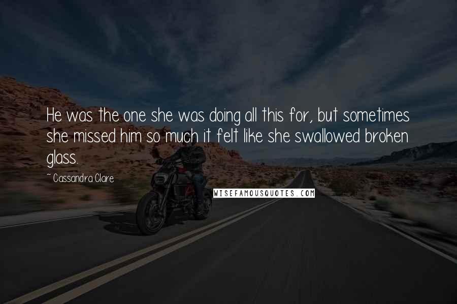 Cassandra Clare Quotes: He was the one she was doing all this for, but sometimes she missed him so much it felt like she swallowed broken glass.