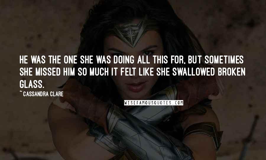 Cassandra Clare Quotes: He was the one she was doing all this for, but sometimes she missed him so much it felt like she swallowed broken glass.