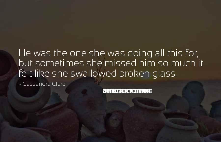 Cassandra Clare Quotes: He was the one she was doing all this for, but sometimes she missed him so much it felt like she swallowed broken glass.