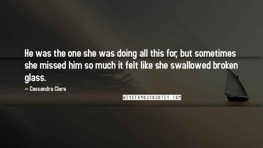 Cassandra Clare Quotes: He was the one she was doing all this for, but sometimes she missed him so much it felt like she swallowed broken glass.