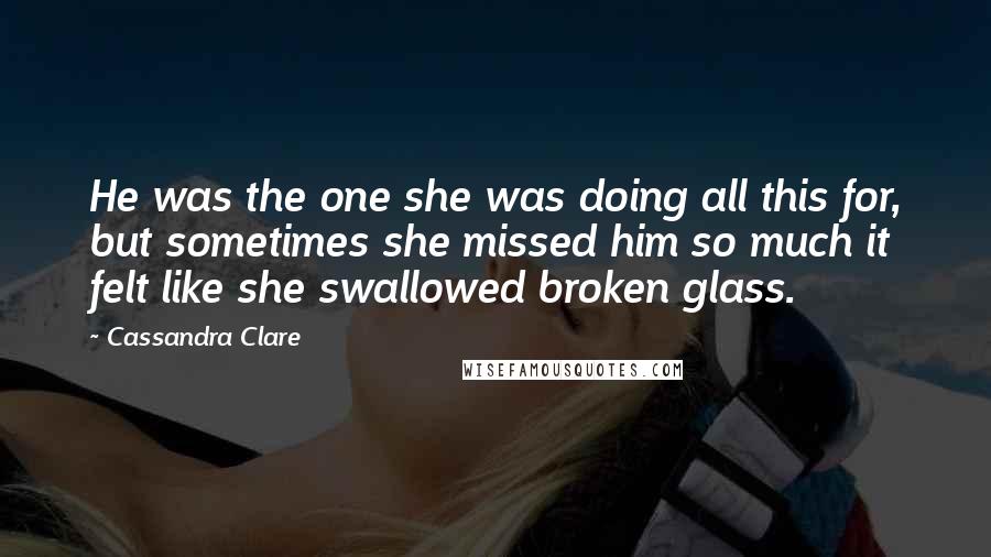 Cassandra Clare Quotes: He was the one she was doing all this for, but sometimes she missed him so much it felt like she swallowed broken glass.