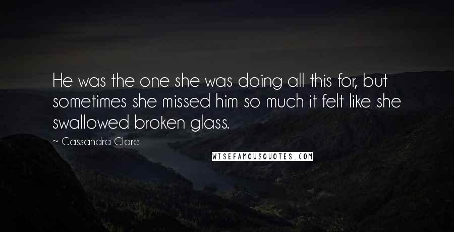 Cassandra Clare Quotes: He was the one she was doing all this for, but sometimes she missed him so much it felt like she swallowed broken glass.