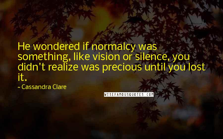 Cassandra Clare Quotes: He wondered if normalcy was something, like vision or silence, you didn't realize was precious until you lost it.