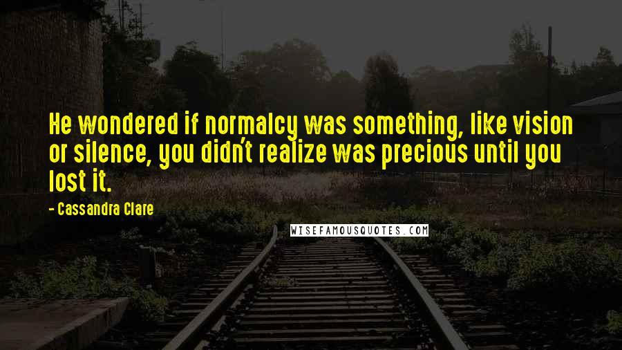 Cassandra Clare Quotes: He wondered if normalcy was something, like vision or silence, you didn't realize was precious until you lost it.