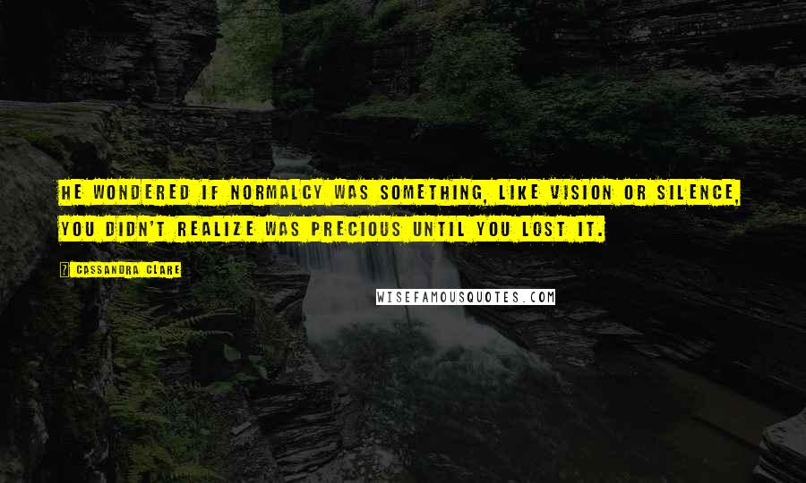 Cassandra Clare Quotes: He wondered if normalcy was something, like vision or silence, you didn't realize was precious until you lost it.