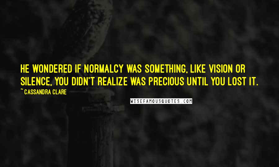 Cassandra Clare Quotes: He wondered if normalcy was something, like vision or silence, you didn't realize was precious until you lost it.