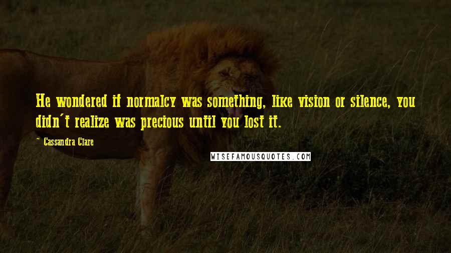 Cassandra Clare Quotes: He wondered if normalcy was something, like vision or silence, you didn't realize was precious until you lost it.