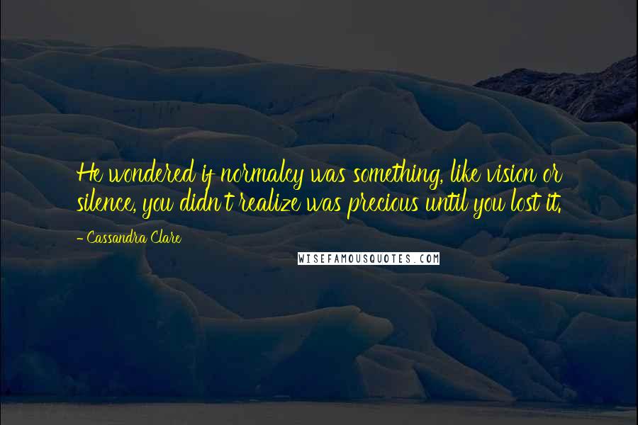 Cassandra Clare Quotes: He wondered if normalcy was something, like vision or silence, you didn't realize was precious until you lost it.