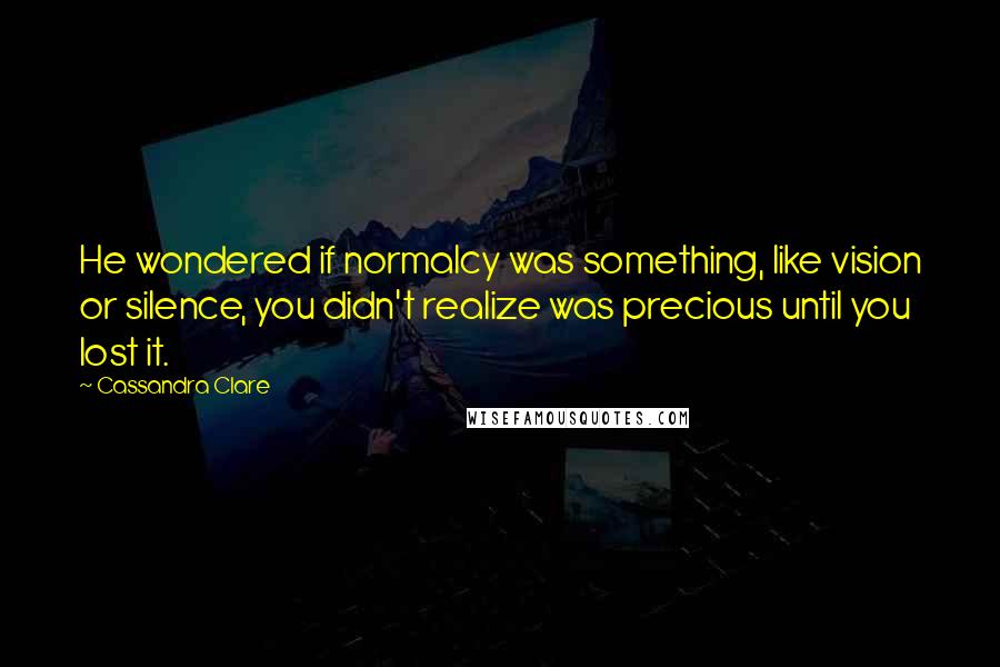 Cassandra Clare Quotes: He wondered if normalcy was something, like vision or silence, you didn't realize was precious until you lost it.