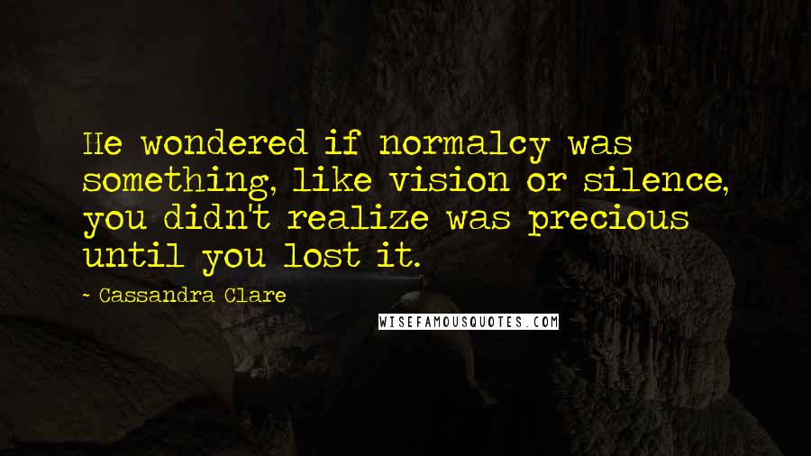Cassandra Clare Quotes: He wondered if normalcy was something, like vision or silence, you didn't realize was precious until you lost it.