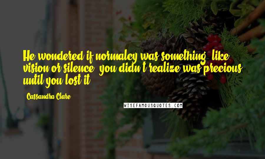 Cassandra Clare Quotes: He wondered if normalcy was something, like vision or silence, you didn't realize was precious until you lost it.