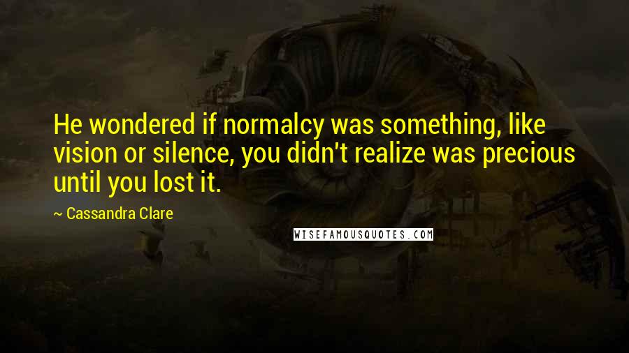 Cassandra Clare Quotes: He wondered if normalcy was something, like vision or silence, you didn't realize was precious until you lost it.