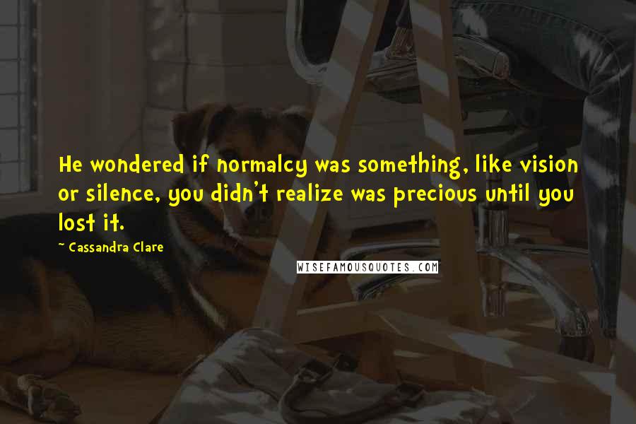 Cassandra Clare Quotes: He wondered if normalcy was something, like vision or silence, you didn't realize was precious until you lost it.