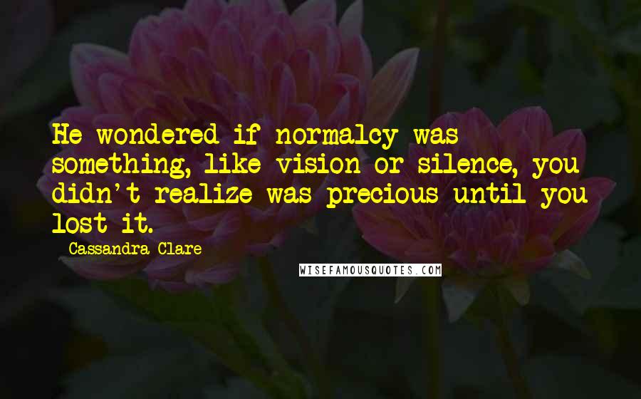 Cassandra Clare Quotes: He wondered if normalcy was something, like vision or silence, you didn't realize was precious until you lost it.